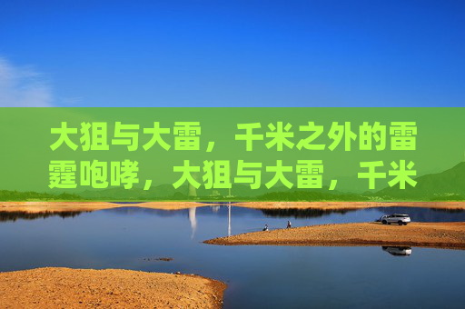 大狙与大雷,千米之外的雷霆咆哮,大狙与大雷,千米雷霆咆哮 大狙与大雷,千米之外的雷霆咆哮,大狙与大雷,千米雷霆咆哮