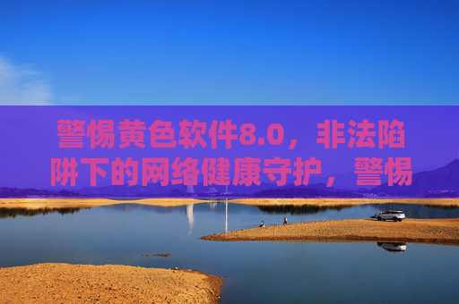 警惕黄色软件8.0,非法陷阱下的网络健康守护,警惕黄色软件8.0非法陷阱,守护网络健康 警惕黄色软件8.0,非法陷阱下的网络健康守护,警惕黄色软件8.0非法陷阱,守护网络健康