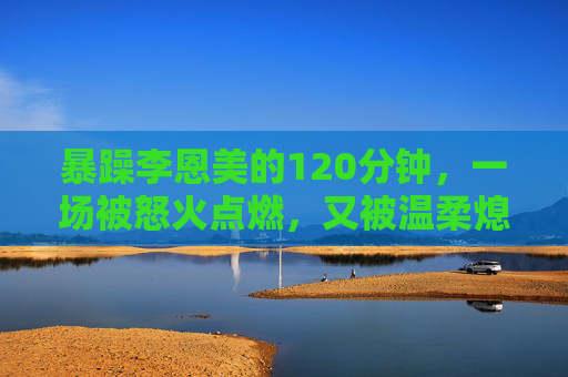 暴躁李恩美的120分钟,一场被怒火点燃,又被温柔熄灭的暴风雨,李恩美的120分钟暴风雨,怒火点燃,温柔熄灭 暴躁李恩美的120分钟,一场被怒火点燃,又被温柔熄灭的暴风雨,李恩美的120分钟暴风雨,怒火点燃,温柔熄灭