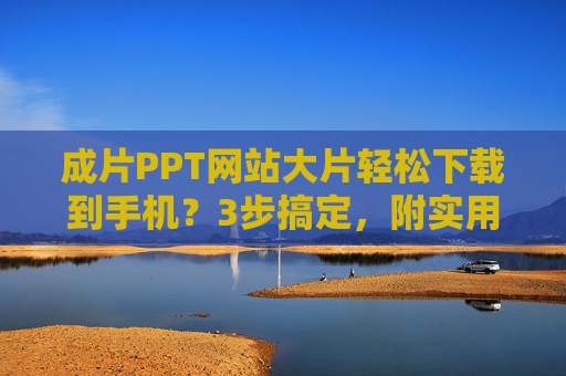 成片PPT网站大片轻松下载到手机？3步搞定，附实用技巧！成片PPT大片手机下载3步轻松搞定？附实用技巧！
