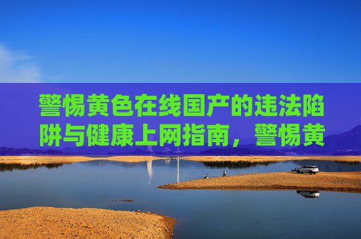 警惕黄色在线国产的违法陷阱与健康上网指南,警惕黄色在线国产违法陷阱与健康上网指南 警惕黄色在线国产的违法陷阱与健康上网指南,警惕黄色在线国产违法陷阱与健康上网指南