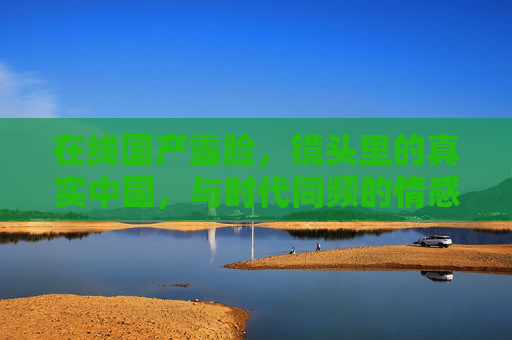 在线国产露脸,镜头里的真实中国,与时代同频的情感共振,镜头里的真实中国,时代同频的情感共振 在线国产露脸,镜头里的真实中国,与时代同频的情感共振,镜头里的真实中国,时代同频的情感共振
