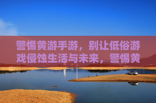 警惕黄游手游，别让低俗游戏侵蚀生活与未来，警惕黄游手游，别让低俗游戏侵蚀生活与未来