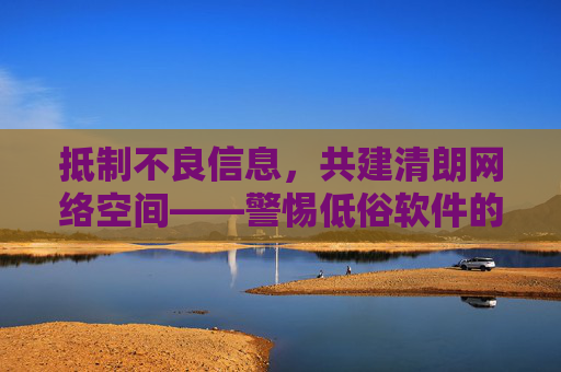 抵制不良信息,共建清朗网络空间——警惕低俗软件的危害,抵制低俗软件,共建清朗网络空间 抵制不良信息,共建清朗网络空间——警惕低俗软件的危害,抵制低俗软件,共建清朗网络空间