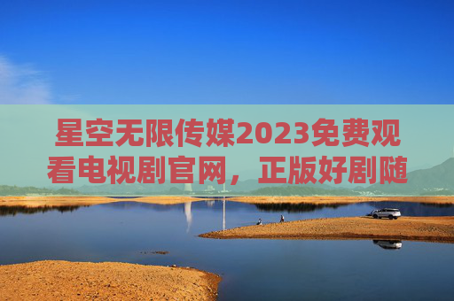 星空无限传媒2023免费观看电视剧官网，正版好剧随心看，零门槛追剧新体验，星空无限传媒2023免费电视剧官网，正版好剧随心看，零门槛追剧新体验