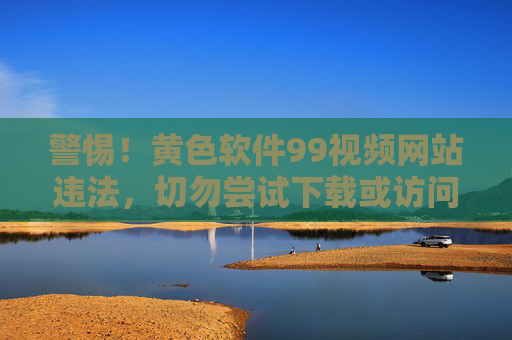 警惕！黄色软件99视频网站违法，切勿尝试下载或访问，警惕！黄色软件99视频网站违法，切勿尝试下载或访问