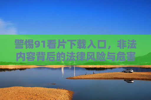 警惕91看片下载入口,非法内容背后的法律风险与危害,警惕91看片下载入口,非法内容背后的法律风险与危害 警惕91看片下载入口,非法内容背后的法律风险与危害,警惕91看片下载入口,非法内容背后的法律风险与危害