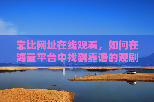 靠比网址在线观看，如何在海量平台中找到靠谱的观剧入口？海量平台中如何找到靠谱观剧入口？