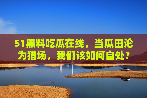 51黑料吃瓜在线,当瓜田沦为猎场,我们该如何自处?瓜田沦为猎场,吃瓜时代的自处之问 51黑料吃瓜在线,当瓜田沦为猎场,我们该如何自处?瓜田沦为猎场,吃瓜时代的自处之问