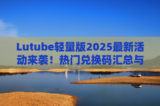 Lutube轻量版2025最新活动来袭！热门兑换码汇总与使用指南，Lutube轻量版2025最新活动，热门兑换码汇总与使用指南