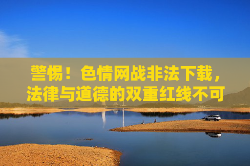 警惕!色情网战非法下载,法律与道德的双重红线不可触碰!警惕色情网战非法下载,法律与道德红线不可触碰! 警惕!色情网战非法下载,法律与道德的双重红线不可触碰!警惕色情网战非法下载,法律与道德红线不可触碰!