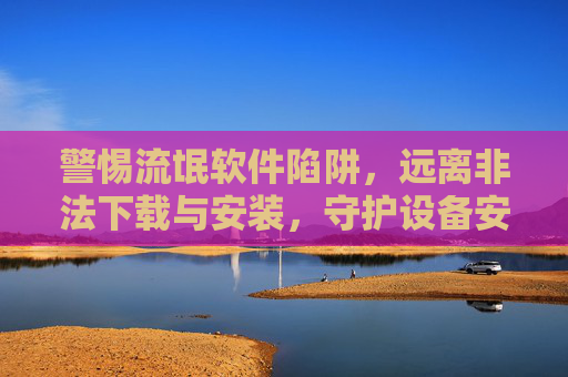 警惕流氓软件陷阱,远离非法下载与安装,守护设备安全,警惕流氓软件陷阱,远离非法下载守护设备安全 警惕流氓软件陷阱,远离非法下载与安装,守护设备安全,警惕流氓软件陷阱,远离非法下载守护设备安全