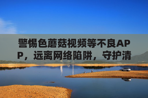 警惕色蘑菇视频等不良APP,远离网络陷阱,守护清朗空间,警惕不良APP,守护清朗空间 警惕色蘑菇视频等不良APP,远离网络陷阱,守护清朗空间,警惕不良APP,守护清朗空间