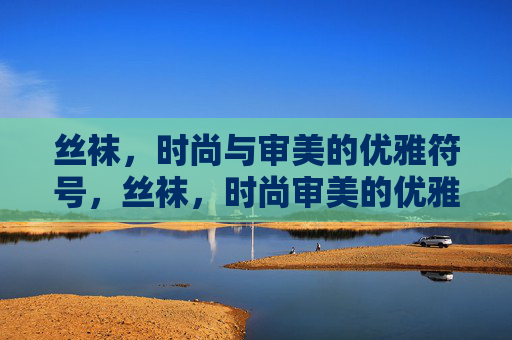 丝袜,时尚与审美的优雅符号,丝袜,时尚审美的优雅符号 丝袜,时尚与审美的优雅符号,丝袜,时尚审美的优雅符号