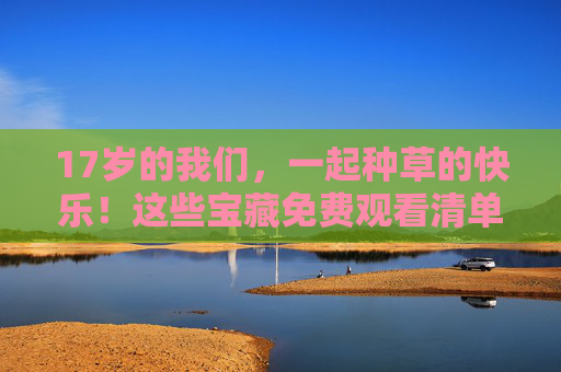 17岁的我们，一起种草的快乐！这些宝藏免费观看清单请收好，17岁种草的快乐！免费观看宝藏清单请收好