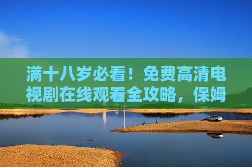满十八岁必看！免费高清电视剧在线观看全攻略，保姆级教程，告别会员烦恼，满十八岁必看！免费高清电视剧观看全攻略，告别会员烦恼