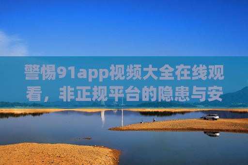 警惕91app视频大全在线观看,非正规平台的隐患与安全提示,警惕91app视频大全在线观看,非正规平台隐患与安全提示 警惕91app视频大全在线观看,非正规平台的隐患与安全提示,警惕91app视频大全在线观看,非正规平台隐患与安全提示