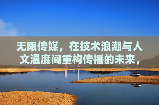 无限传媒，在技术浪潮与人文温度间重构传播的未来，无限传媒，技术浪潮与人文温度重构传播未来
