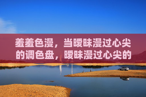 羞羞色漫,当暧昧漫过心尖的调色盘,暧昧漫过心尖的调色盘 羞羞色漫,当暧昧漫过心尖的调色盘,暧昧漫过心尖的调色盘