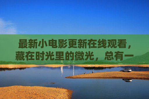 最新小电影更新在线观看,藏在时光里的微光,总有一帧触动你心,时光微光,最新小电影更新,总有一帧触动你心 最新小电影更新在线观看,藏在时光里的微光,总有一帧触动你心,时光微光,最新小电影更新,总有一帧触动你心