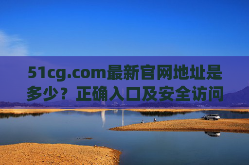 51cg.com最新官网地址是多少？正确入口及安全访问指南，51cg.com最新官网地址、正确入口及安全访问指南