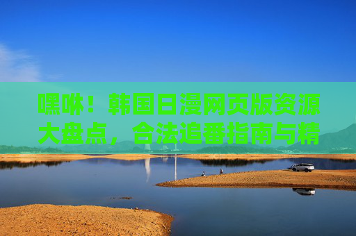 嘿咻！韩国日漫网页版资源大盘点，合法追番指南与精选推荐，韩国日漫网页版资源大盘点，合法追番指南与精选推荐