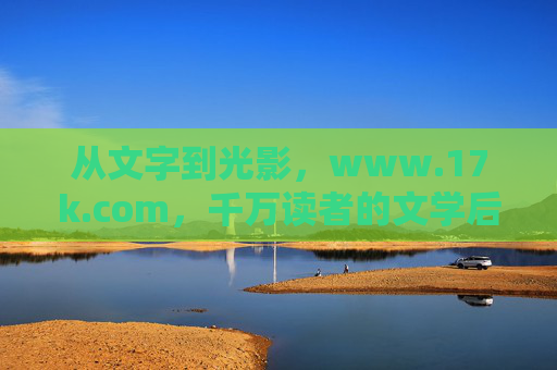 从文字到光影,www.17k.com,千万读者的文学后花园,从文字到光影,千万读者的文学后花园 从文字到光影,www.17k.com,千万读者的文学后花园,从文字到光影,千万读者的文学后花园