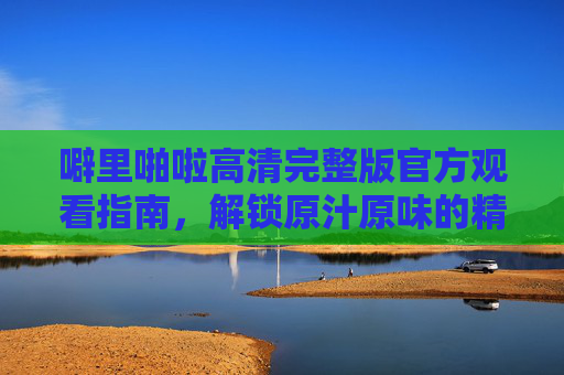 噼里啪啦高清完整版官方观看指南，解锁原汁原味的精彩瞬间，噼里啪啦高清完整版官方观看指南，解锁原汁原味精彩瞬间