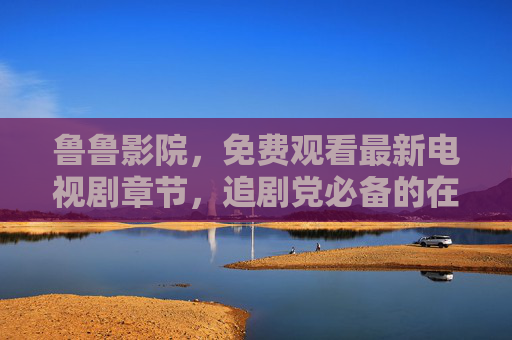 鲁鲁影院,免费观看最新电视剧章节,追剧党必备的在线平台,鲁鲁影院,免费看最新剧集,追剧党必备 鲁鲁影院,免费观看最新电视剧章节,追剧党必备的在线平台,鲁鲁影院,免费看最新剧集,追剧党必备
