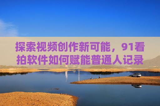 探索视频创作新可能，91看拍软件如何赋能普通人记录生活？91看拍软件，赋能普通人，开启视频创作与生活记录新可能