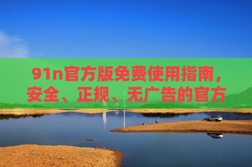 91n官方版免费使用指南,安全、正规、无广告的官方资源平台,91n官方版免费使用指南,安全正规无广告官方资源平台 91n官方版免费使用指南,安全、正规、无广告的官方资源平台,91n官方版免费使用指南,安全正规无广告官方资源平台