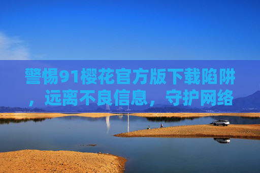 警惕91樱花官方版下载陷阱，远离不良信息，守护网络安全，警惕91樱花官方版下载陷阱，守护网络安全