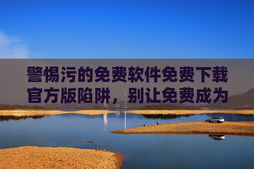 警惕污的免费软件免费下载官方版陷阱,别让免费成为安全与法律的风险入口,警惕免费软件官方版陷阱,别让免费成为安全与法律的风险入口 警惕污的免费软件免费下载官方版陷阱,别让免费成为安全与法律的风险入口,警惕免费软件官方版陷阱,别让免费成为安全与法律的风险入口