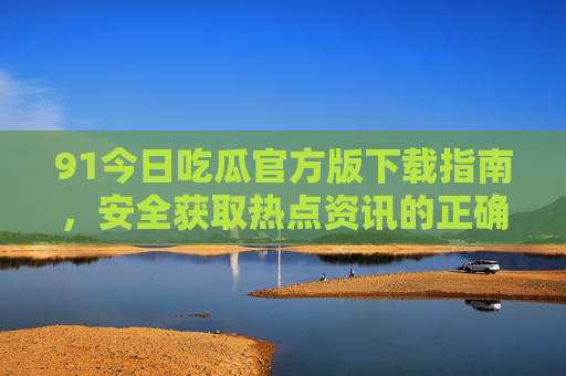 91今日吃瓜官方版下载指南,安全获取热点资讯的正确姿势,91今日吃瓜官方版下载指南,安全获取热点资讯 91今日吃瓜官方版下载指南,安全获取热点资讯的正确姿势,91今日吃瓜官方版下载指南,安全获取热点资讯