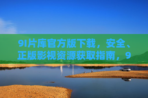 9I片库官方版下载，安全、正版影视资源获取指南，9I片库官方版下载，安全正版影视资源获取指南