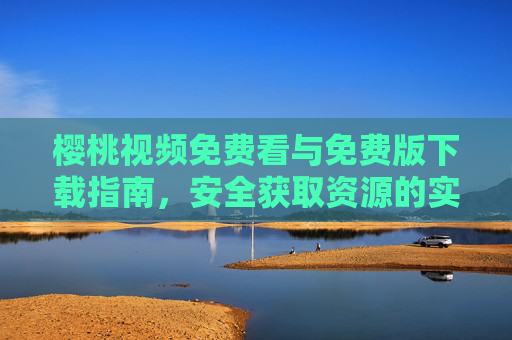 樱桃视频免费看与免费版下载指南，安全获取资源的实用方法，樱桃视频免费看与下载，安全获取资源的实用指南