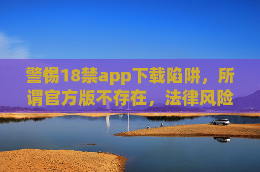 警惕18禁app下载陷阱，所谓官方版不存在，法律风险与个人危害需知晓，警惕18禁app下载陷阱，官方版不存在，法律风险与个人危害需知晓