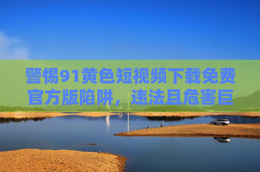警惕91黄色短视频下载免费官方版陷阱,违法且危害巨大,警惕91黄色短视频免费官方版陷阱,违法且危害巨大 警惕91黄色短视频下载免费官方版陷阱,违法且危害巨大,警惕91黄色短视频免费官方版陷阱,违法且危害巨大
