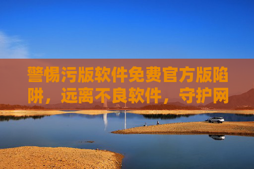 警惕污版软件免费官方版陷阱,远离不良软件,守护网络安全与健康,警惕污版软件免费官方版陷阱,守护网络安全与健康 警惕污版软件免费官方版陷阱,远离不良软件,守护网络安全与健康,警惕污版软件免费官方版陷阱,守护网络安全与健康