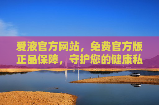 爱液官方网站，免费官方版正品保障，守护您的健康私密需求，爱液官方网站，免费官方版正品保障，守护健康私密需求