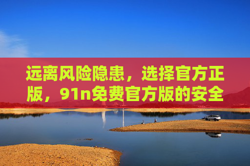 远离风险隐患,选择官方正版,91n免费官方版的安全指南,91n免费官方版安全指南,远离风险,选择正版 远离风险隐患,选择官方正版,91n免费官方版的安全指南,91n免费官方版安全指南,远离风险,选择正版