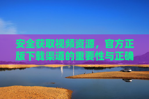 安全获取视频资源，官方正版下载渠道的重要性与正确指引，官方正版视频下载渠道，安全获取与正确指引