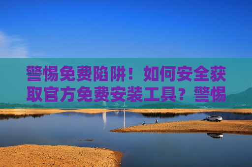 警惕免费陷阱！如何安全获取官方免费安装工具？警惕免费陷阱，安全获取官方安装工具