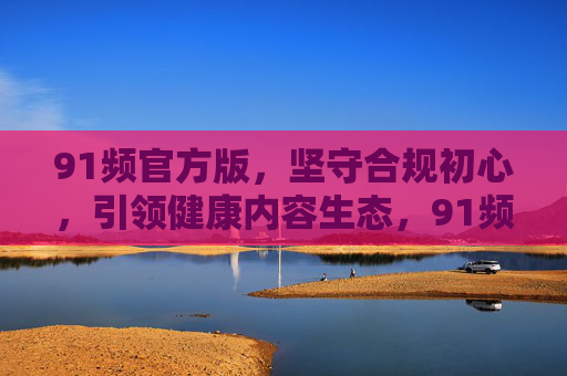 91频官方版，坚守合规初心，引领健康内容生态，91频官方版，坚守合规初心，引领健康内容生态