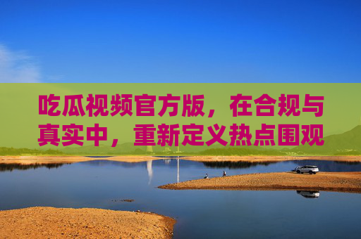 吃瓜视频官方版，在合规与真实中，重新定义热点围观的正确姿势，官方吃瓜视频，合规真实，重塑热点围观正确姿势