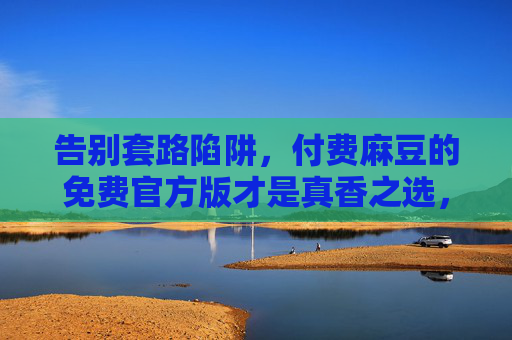 告别套路陷阱,付费麻豆的免费官方版才是真香之选,告别套路陷阱,免费官方麻豆才是真香之选 告别套路陷阱,付费麻豆的免费官方版才是真香之选,告别套路陷阱,免费官方麻豆才是真香之选