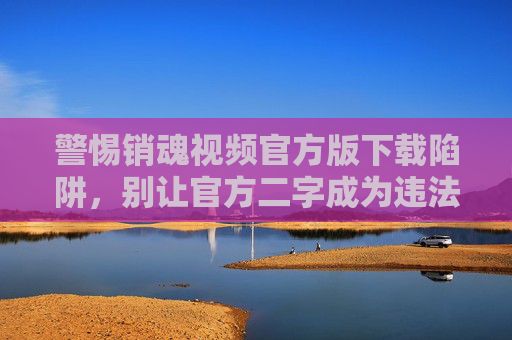 警惕销魂视频官方版下载陷阱,别让官方二字成为违法的遮羞布,警惕销魂视频官方版下载陷阱,别让官方二字成违法遮羞布 警惕销魂视频官方版下载陷阱,别让官方二字成为违法的遮羞布,警惕销魂视频官方版下载陷阱,别让官方二字成违法遮羞布