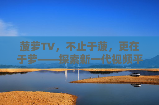 菠萝TV,不止于菠,更在于萝——探索新一代视频平台的多元魅力,菠萝TV,不止于菠,更在于萝的多元魅力 菠萝TV,不止于菠,更在于萝——探索新一代视频平台的多元魅力,菠萝TV,不止于菠,更在于萝的多元魅力