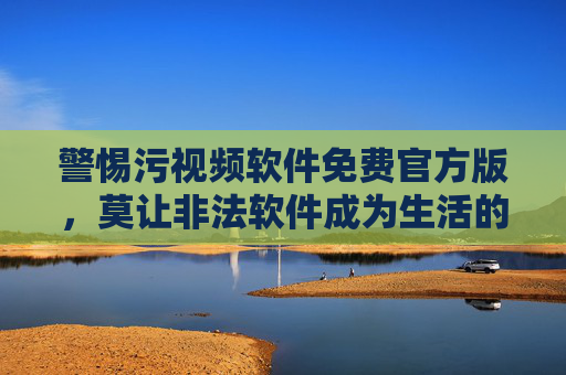 警惕污视频软件免费官方版,莫让非法软件成为生活的陷阱,警惕免费官方版污视频软件陷阱 警惕污视频软件免费官方版,莫让非法软件成为生活的陷阱,警惕免费官方版污视频软件陷阱