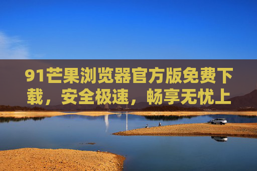 91芒果浏览器官方版免费下载,安全极速,畅享无忧上网体验,91芒果浏览器官方版,免费安全极速,无忧上网体验 91芒果浏览器官方版免费下载,安全极速,畅享无忧上网体验,91芒果浏览器官方版,免费安全极速,无忧上网体验